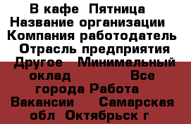 В кафе "Пятница › Название организации ­ Компания-работодатель › Отрасль предприятия ­ Другое › Минимальный оклад ­ 25 000 - Все города Работа » Вакансии   . Самарская обл.,Октябрьск г.